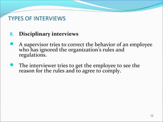 TYPES OF INTERVIEWS
8. Disciplinary interviews
 A supervisor tries to correct the behavior of an employee
who has ignored the organization’s rules and
regulations.
 The interviewer tries to get the employee to see the
reason for the rules and to agree to comply.
12
 