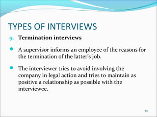 TYPES OF INTERVIEWS
9. Termination interviews
 A supervisor informs an employee of the reasons for
the termination of the latter’s job.
 The interviewer tries to avoid involving the
company in legal action and tries to maintain as
positive a relationship as possible with the
interviewee.
13
 