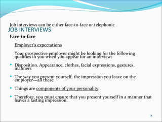 JOB INTERVIEWS
Job interviews can be either face-to-face or telephonic
Face-to-face
Employer’s expectations
Your prospective employer might be looking for the following
qualities in you when you appear for an interview:
 Disposition. Appearance, clothes, facial expressions, gestures,
manners
 The way you present yourself, the impression you leave on the
employer—all these
 Things are components of your personality.
 Therefore, you must ensure that you present yourself in a manner that
leaves a lasting impression.
14
 