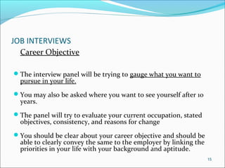 JOB INTERVIEWS
Career Objective
The interview panel will be trying to gauge what you want to
pursue in your life.
You may also be asked where you want to see yourself after 10
years.
The panel will try to evaluate your current occupation, stated
objectives, consistency, and reasons for change
You should be clear about your career objective and should be
able to clearly convey the same to the employer by linking the
priorities in your life with your background and aptitude.
15
 
