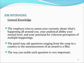 JOB INTERVIEWS
General Knowledge
The employer tries to assess your curiosity about what’s
happening all around you, your analytical ability your
mental level, and your potential for coherent perception of
multiple happenings.
The panel may ask questions ranging from the coup in a
country to the announcement of an award to a film.
The way you tackle each question is very important.
17
 