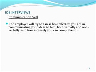 JOB INTERVIEWS
Communication Skill
The employer will try to assess how effective you are in
communicating your ideas to him, both verbally and non-
verbally, and how intensely you can comprehend.
18
 
