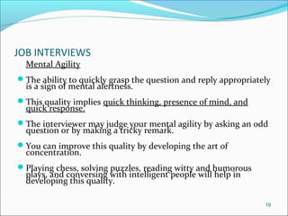 JOB INTERVIEWS
Mental Agility
The ability to quickly grasp the question and reply appropriately
is a sign of mental alertness.
This quality implies quick thinking, presence of mind, and
quick response.
The interviewer may judge your mental agility by asking an odd
question or by making a tricky remark.
You can improve this quality by developing the art of
concentration.
Playing chess, solving puzzles, reading witty and humorous
plays, and conversing with intelligent people will help in
developing this quality.
19
 