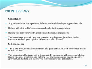 JOB INTERVIEWS
Consistency
 A good candidate has a positive, definite, and well-developed approach to life.
 He/she will stick to his/her opinion and make judicious decisions.
 He/she will not be moved by emotions and external impressions.
 The interviewer may ask the same question in a disguised form later in the
interview to check your opinion. Never contradict yourself.
Self-confidence
 This is the most essential requirement of a good candidate. Self-confidence means
trust in yourself.
 This generates self-esteem and self- respect. By possessing will power, socializing,
identifying your shortcomings, fighting fear and nervousness, having a positive
approach, and acting as a leader, you can boost your self-confidence.
20
 