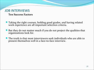 JOB INTERVIEWS
Ten Success Factors
Taking the right courses, holding good grades, and having related
work experience are all important selection criteria.
But they do not matter much if you do not project the qualities that
organizations look for.
The truth is that most interviewers seek individuals who are able to
present themselves well in a face-to-face interview.
21
 