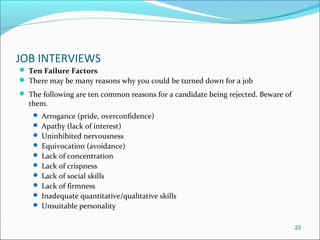 JOB INTERVIEWS
 Ten Failure Factors
 There may be many reasons why you could be turned down for a job
 The following are ten common reasons for a candidate being rejected. Beware of
them.
 Arrogance (pride, overconfidence)
 Apathy (lack of interest)
 Uninhibited nervousness
 Equivocation (avoidance)
 Lack of concentration
 Lack of crispness
 Lack of social skills
 Lack of firmness
 Inadequate quantitative/qualitative skills
 Unsuitable personality
23
 