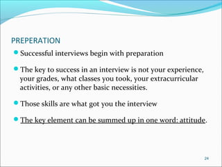 PREPERATION
Successful interviews begin with preparation
The key to success in an interview is not your experience,
your grades, what classes you took, your extracurricular
activities, or any other basic necessities.
Those skills are what got you the interview
The key element can be summed up in one word: attitude.
24
 