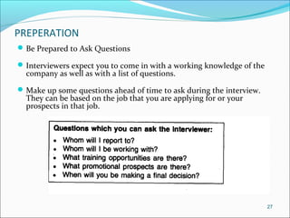 PREPERATION
Be Prepared to Ask Questions
Interviewers expect you to come in with a working knowledge of the
company as well as with a list of questions.
Make up some questions ahead of time to ask during the interview.
They can be based on the job that you are applying for or your
prospects in that job.
27
 