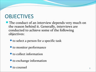 OBJECTIVES
The conduct of an interview depends very much on
the reason behind it. Generally, interviews are
conducted to achieve some of the following
objectives:
to select a person for a specific task
to monitor performance
to collect information
to exchange information
to counsel 3
 