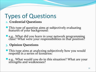 Types of Questions
2. Credential Questions
This type of question aims at subjectively evaluating
features of your background:
e.g., What did you learn in your network programming
class? What were your responsibilities in that position?
3. Opinion Questions
This type aims at analyzing subjectively how you would
respond in a series of scenarios:
e.g., What would you do in this situation? What are your
strengths and weaknesses?
31
 