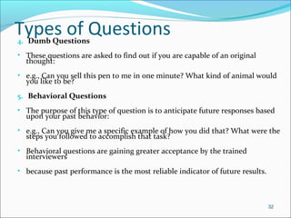 Types of Questions4. Dumb Questions
• These questions are asked to find out if you are capable of an original
thought:
• e.g., Can you sell this pen to me in one minute? What kind of animal would
you like to be?
5. Behavioral Questions
• The purpose of this type of question is to anticipate future responses based
upon your past behavior:
• e.g., Can you give me a specific example of how you did that? What were the
steps you followed to accomplish that task?
• Behavioral questions are gaining greater acceptance by the trained
interviewers
• because past performance is the most reliable indicator of future results.
32
 