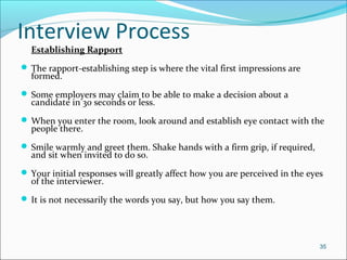 Interview Process
Establishing Rapport
 The rapport-establishing step is where the vital first impressions are
formed.
 Some employers may claim to be able to make a decision about a
candidate in 30 seconds or less.
 When you enter the room, look around and establish eye contact with the
people there.
 Smile warmly and greet them. Shake hands with a firm grip, if required,
and sit when invited to do so.
 Your initial responses will greatly affect how you are perceived in the eyes
of the interviewer.
 It is not necessarily the words you say, but how you say them.
35
 