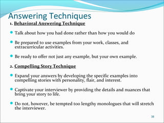 Answering Techniques
1. Behavioral Answering Technique
Talk about how you had done rather than how you would do
Be prepared to use examples from your work, classes, and
extracurricular activities.
Be ready to offer not just any example, but your own example.
2. Compelling Story Technique
Expand your answers by developing the specific examples into
compelling stories with personality, flair, and interest.
Captivate your interviewer by providing the details and nuances that
bring your story to life.
Do not, however, be tempted too lengthy monologues that will stretch
the interviewer.
38
 