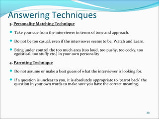 Answering Techniques
3. Personality Matching Technique
 Take your cue from the interviewer in terms of tone and approach.
 Do not be too casual, even if the interviewer seems to be. Watch and Learn.
 Bring under control the too much area (too loud, too pushy, too cocky, too
egoistical, too stuffy etc.) in your own personality
4. Parroting Technique
 Do not assume or make a best guess of what the interviewer is looking for.
 If a question is unclear to you, it is absolutely appropriate to ‘parrot back’ the
question in your own words to make sure you have the correct meaning.
39
 