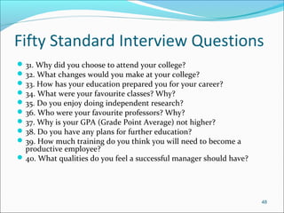 Fifty Standard Interview Questions
31. Why did you choose to attend your college?
32. What changes would you make at your college?
33. How has your education prepared you for your career?
34. What were your favourite classes? Why?
35. Do you enjoy doing independent research?
36. Who were your favourite professors? Why?
37. Why is your GPA (Grade Point Average) not higher?
38. Do you have any plans for further education?
39. How much training do you think you will need to become a
productive employee?
40. What qualities do you feel a successful manager should have?
48
 