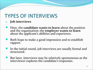 TYPES OF INTERVIEWS
1. Job interviews
 Here, the candidate wants to learn about the position
and the organization; the employer wants to learn
about the applicant’s abilities and experience.
 Both hope to make a good impression and to establish
rapport.
 In the initial round, job interviews are usually formal and
structured.
 But later, interviews may be relatively spontaneous as the
interviewer explores the candidate’s responses.
5
 