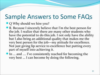 Sample Answers to Some FAQs
Q Why should we hire you?
R. Because I sincerely believe that I’m the best person for
the job. I realize that there are many other students who
have the potential to do this job. I not only have the ability
but I also bring an additional quality that makes me the
very best person for the job—my attitude for excellence.
Not just giving lip service to excellence but putting every
part of myself into achieving it.
In ... and .... I’ve consistently reached for becoming the
very best ... I can become by doing the following.
51
 