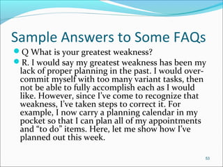 Sample Answers to Some FAQs
Q What is your greatest weakness?
R. I would say my greatest weakness has been my
lack of proper planning in the past. I would over-
commit myself with too many variant tasks, then
not be able to fully accomplish each as I would
like. However, since I’ve come to recognize that
weakness, I’ve taken steps to correct it. For
example, I now carry a planning calendar in my
pocket so that I can plan all of my appointments
and “to do” items. Here, let me show how I’ve
planned out this week.
53
 