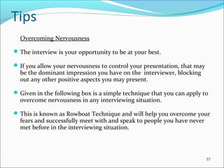Tips
Overcoming Nervousness
The interview is your opportunity to be at your best.
If you allow your nervousness to control your presentation, that may
be the dominant impression you have on the interviewer, blocking
out any other positive aspects you may present.
Given in the following box is a simple technique that you can apply to
overcome nervousness in any interviewing situation.
This is known as Rowboat Technique and will help you overcome your
fears and successfully meet with and speak to people you have never
met before in the interviewing situation.
57
 