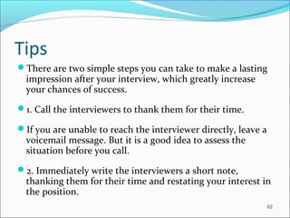 Tips
There are two simple steps you can take to make a lasting
impression after your interview, which greatly increase
your chances of success.
1. Call the interviewers to thank them for their time.
If you are unable to reach the interviewer directly, leave a
voicemail message. But it is a good idea to assess the
situation before you call.
2. Immediately write the interviewers a short note,
thanking them for their time and restating your interest in
the position.
62
 