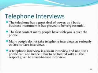 Telephone Interviews
The telephone has a great deal of power; as a basic
business instrument it has proved to be very essential.
The first contact many people have with you is over the
phone.
Many people do not take telephone interviews as seriously
as face-to-face interviews.
A telephone interview is also an interview and not just a
phone call, and hence it has to be treated with all the
respect given to a face-to-face interview.
66
 