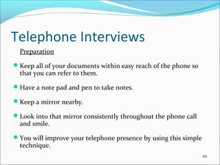 Telephone Interviews
Preparation
Keep all of your documents within easy reach of the phone so
that you can refer to them.
Have a note pad and pen to take notes.
Keep a mirror nearby.
Look into that mirror consistently throughout the phone call
and smile.
You will improve your telephone presence by using this simple
technique.
68
 