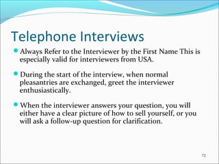 Telephone Interviews
Always Refer to the Interviewer by the First Name This is
especially valid for interviewers from USA.
During the start of the interview, when normal
pleasantries are exchanged, greet the interviewer
enthusiastically.
When the interviewer answers your question, you will
either have a clear picture of how to sell yourself, or you
will ask a follow-up question for clarification.
72
 
