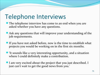 Telephone Interviews
The telephone interview has come to an end when you are
asked whether you have any questions.
Ask any questions that will improve your understanding of the
job requirements.
If you have not asked before, now is the time to establish what
projects you would be working on in the first six months.
‘It sounds like a very interesting opportunity, and a situation
where I could definitely make a contribution.
I am very excited about the project that you just described. I
just can’t wait to get the good news from you.’
75
 