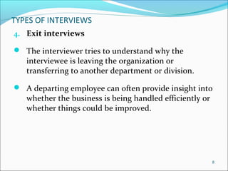TYPES OF INTERVIEWS
4. Exit interviews
 The interviewer tries to understand why the
interviewee is leaving the organization or
transferring to another department or division.
 A departing employee can often provide insight into
whether the business is being handled efficiently or
whether things could be improved.
8
 