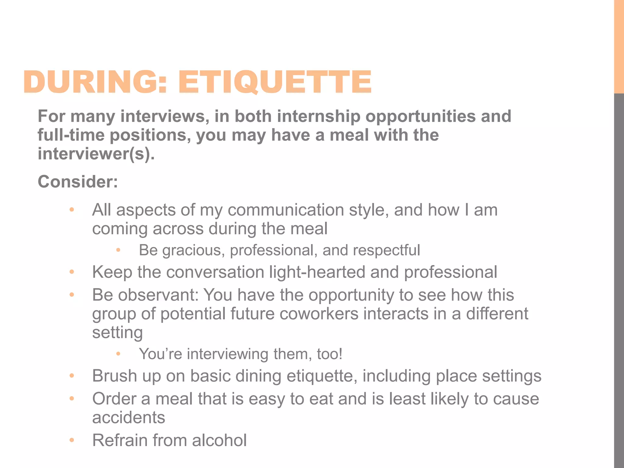 DURING: ETIQUETTE
For many interviews, in both internship opportunities and
full-time positions, you may have a meal with the
interviewer(s).
Consider:
• All aspects of my communication style, and how I am
coming across during the meal
• Be gracious, professional, and respectful
• Keep the conversation light-hearted and professional
• Be observant: You have the opportunity to see how this
group of potential future coworkers interacts in a different
setting
• You’re interviewing them, too!
• Brush up on basic dining etiquette, including place settings
• Order a meal that is easy to eat and is least likely to cause
accidents
• Refrain from alcohol
 