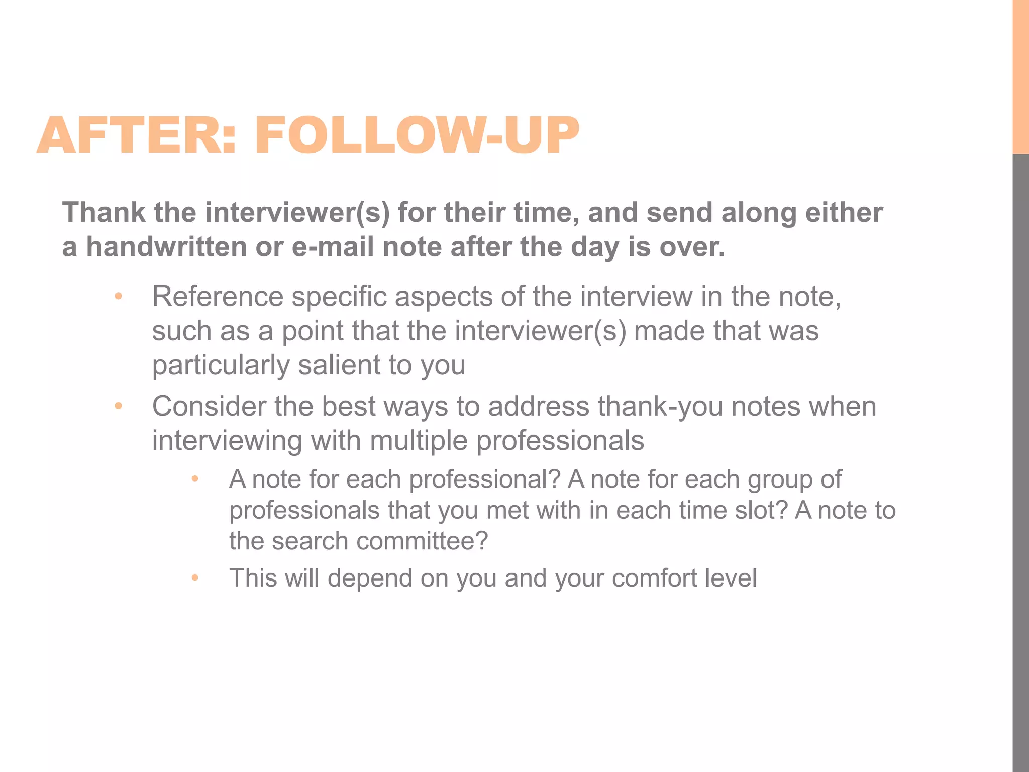 AFTER: FOLLOW-UP
Thank the interviewer(s) for their time, and send along either
a handwritten or e-mail note after the day is over.
• Reference specific aspects of the interview in the note,
such as a point that the interviewer(s) made that was
particularly salient to you
• Consider the best ways to address thank-you notes when
interviewing with multiple professionals
• A note for each professional? A note for each group of
professionals that you met with in each time slot? A note to
the search committee?
• This will depend on you and your comfort level
 