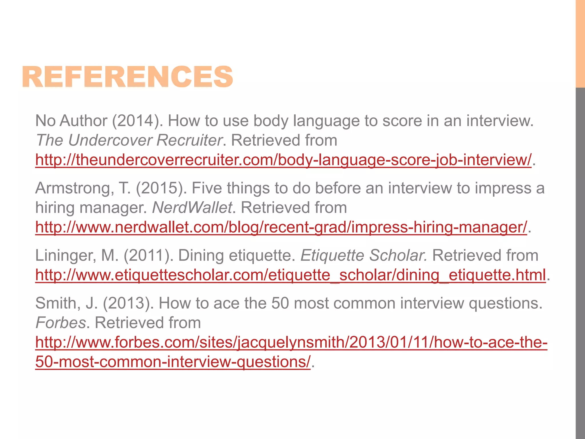REFERENCES
No Author (2014). How to use body language to score in an interview.
The Undercover Recruiter. Retrieved from
http://theundercoverrecruiter.com/body-language-score-job-interview/.
Armstrong, T. (2015). Five things to do before an interview to impress a
hiring manager. NerdWallet. Retrieved from
http://www.nerdwallet.com/blog/recent-grad/impress-hiring-manager/.
Lininger, M. (2011). Dining etiquette. Etiquette Scholar. Retrieved from
http://www.etiquettescholar.com/etiquette_scholar/dining_etiquette.html.
Smith, J. (2013). How to ace the 50 most common interview questions.
Forbes. Retrieved from
http://www.forbes.com/sites/jacquelynsmith/2013/01/11/how-to-ace-the-
50-most-common-interview-questions/.
 
