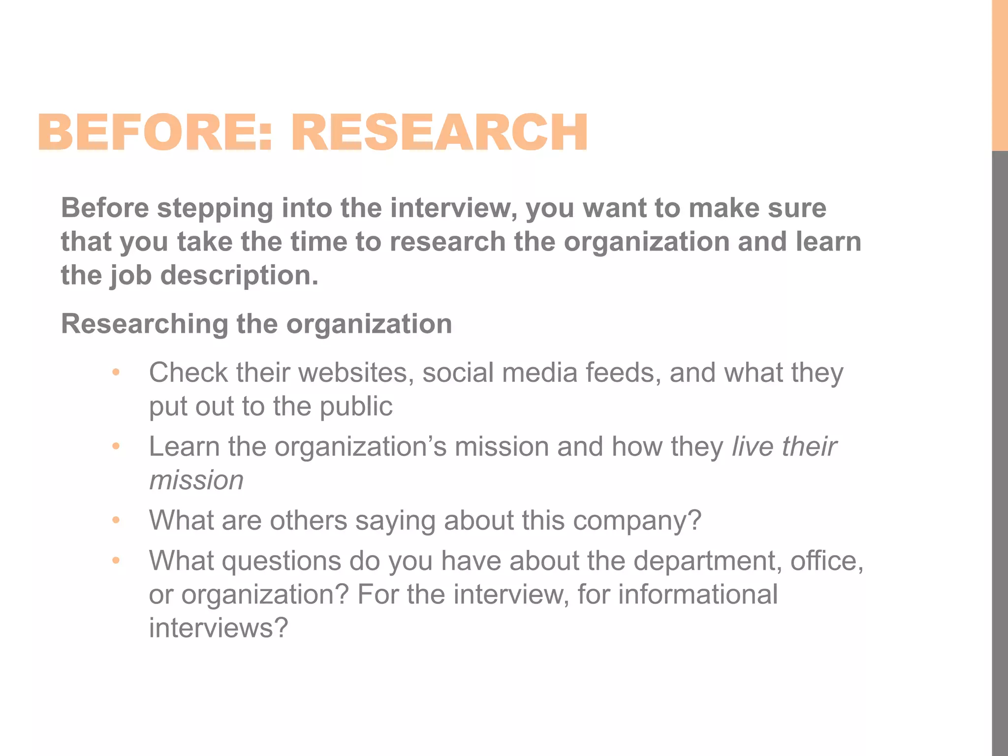 BEFORE: RESEARCH
Before stepping into the interview, you want to make sure
that you take the time to research the organization and learn
the job description.
Researching the organization
• Check their websites, social media feeds, and what they
put out to the public
• Learn the organization’s mission and how they live their
mission
• What are others saying about this company?
• What questions do you have about the department, office,
or organization? For the interview, for informational
interviews?
 