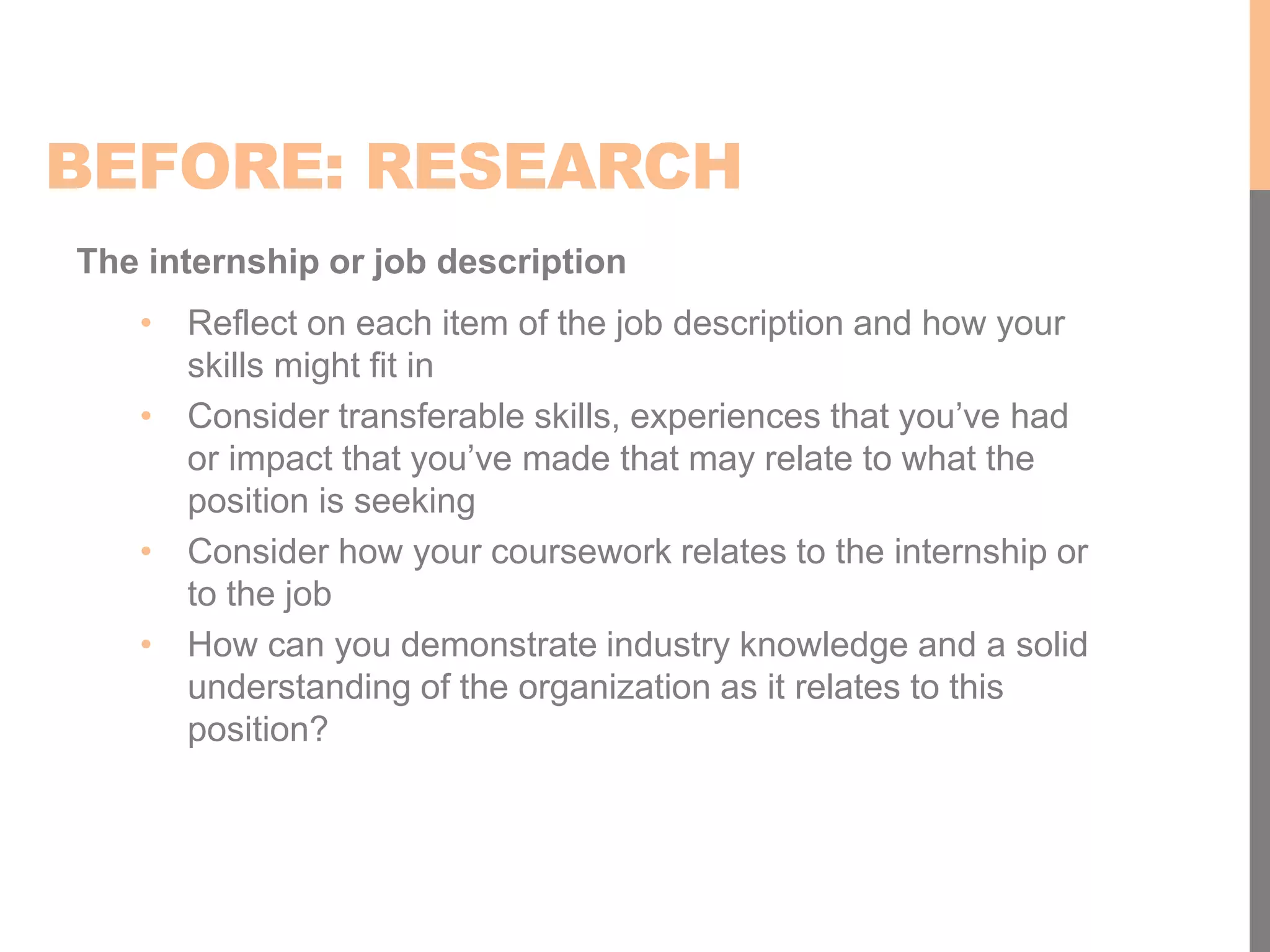 BEFORE: RESEARCH
The internship or job description
• Reflect on each item of the job description and how your
skills might fit in
• Consider transferable skills, experiences that you’ve had
or impact that you’ve made that may relate to what the
position is seeking
• Consider how your coursework relates to the internship or
to the job
• How can you demonstrate industry knowledge and a solid
understanding of the organization as it relates to this
position?
 