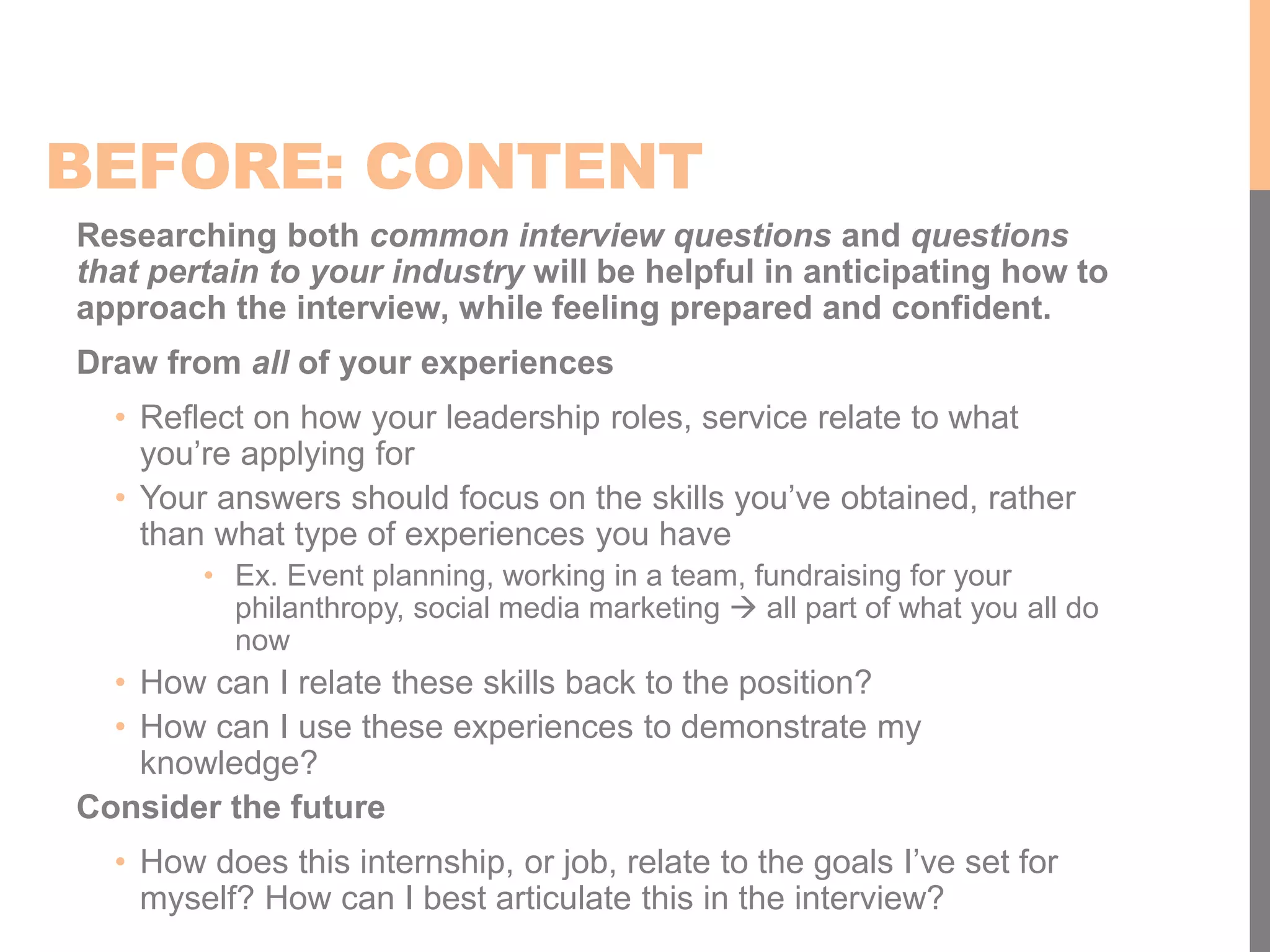 BEFORE: CONTENT
Researching both common interview questions and questions
that pertain to your industry will be helpful in anticipating how to
approach the interview, while feeling prepared and confident.
Draw from all of your experiences
• Reflect on how your leadership roles, service relate to what
you’re applying for
• Your answers should focus on the skills you’ve obtained, rather
than what type of experiences you have
• Ex. Event planning, working in a team, fundraising for your
philanthropy, social media marketing  all part of what you all do
now
• How can I relate these skills back to the position?
• How can I use these experiences to demonstrate my
knowledge?
Consider the future
• How does this internship, or job, relate to the goals I’ve set for
myself? How can I best articulate this in the interview?
 