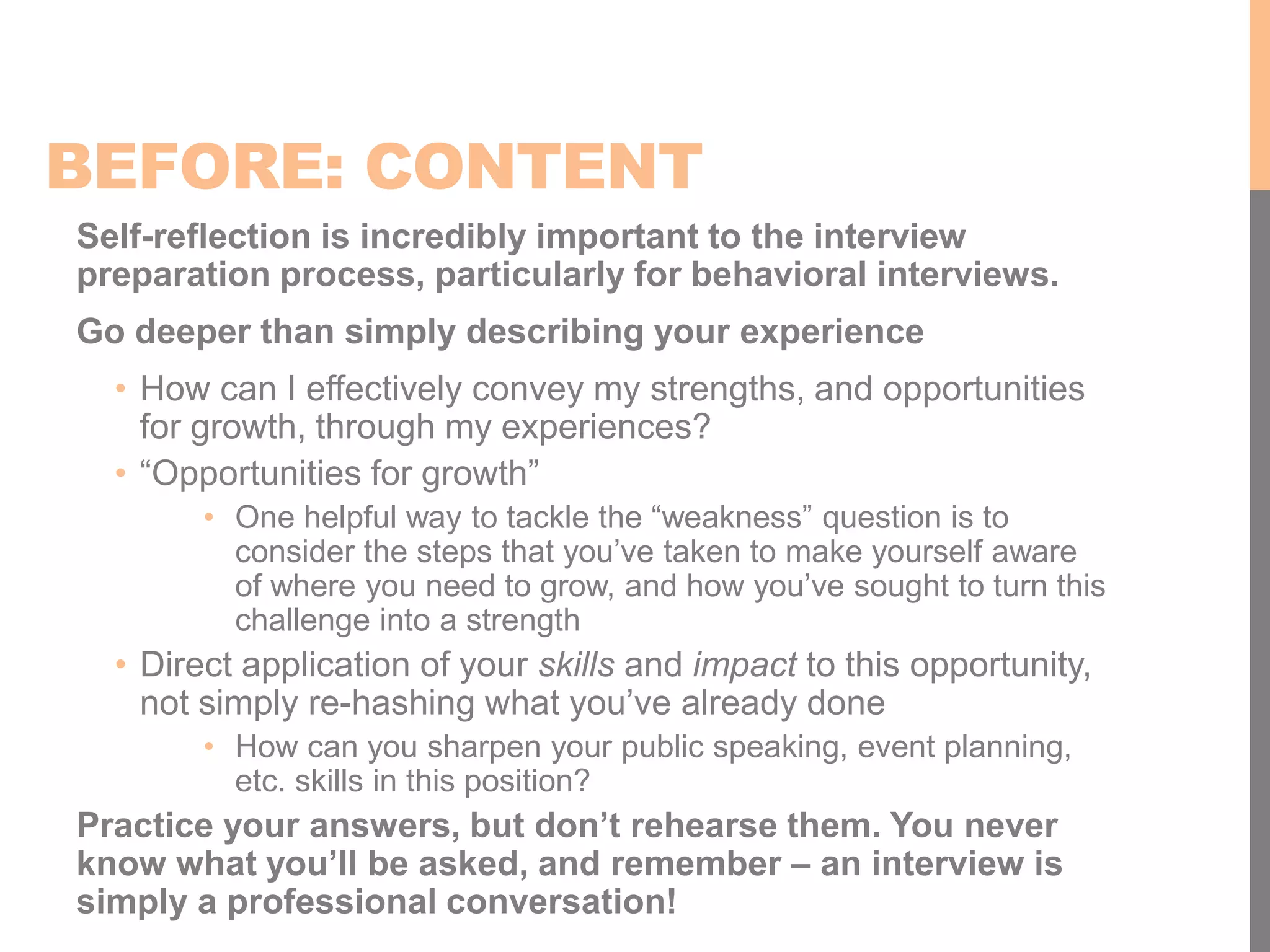BEFORE: CONTENT
Self-reflection is incredibly important to the interview
preparation process, particularly for behavioral interviews.
Go deeper than simply describing your experience
• How can I effectively convey my strengths, and opportunities
for growth, through my experiences?
• “Opportunities for growth”
• One helpful way to tackle the “weakness” question is to
consider the steps that you’ve taken to make yourself aware
of where you need to grow, and how you’ve sought to turn this
challenge into a strength
• Direct application of your skills and impact to this opportunity,
not simply re-hashing what you’ve already done
• How can you sharpen your public speaking, event planning,
etc. skills in this position?
Practice your answers, but don’t rehearse them. You never
know what you’ll be asked, and remember – an interview is
simply a professional conversation!
 
