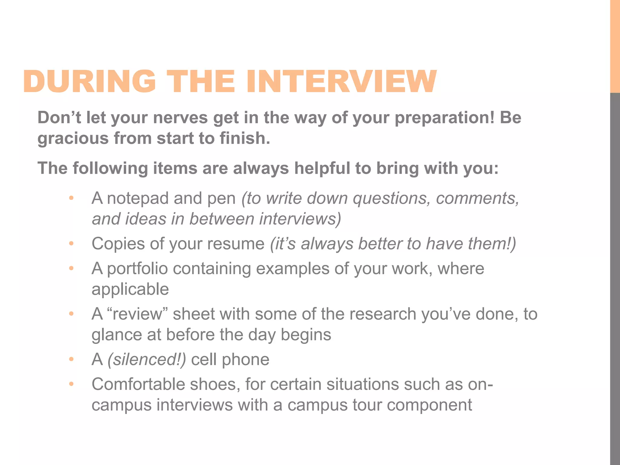DURING THE INTERVIEW
Don’t let your nerves get in the way of your preparation! Be
gracious from start to finish.
The following items are always helpful to bring with you:
• A notepad and pen (to write down questions, comments,
and ideas in between interviews)
• Copies of your resume (it’s always better to have them!)
• A portfolio containing examples of your work, where
applicable
• A “review” sheet with some of the research you’ve done, to
glance at before the day begins
• A (silenced!) cell phone
• Comfortable shoes, for certain situations such as on-
campus interviews with a campus tour component
 