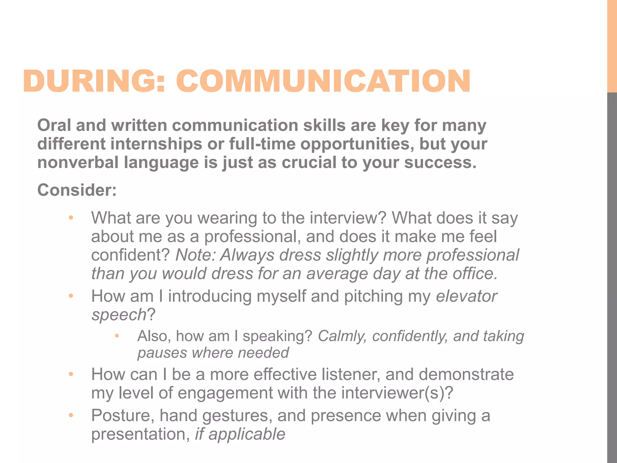 DURING: COMMUNICATION
Oral and written communication skills are key for many
different internships or full-time opportunities, but your
nonverbal language is just as crucial to your success.
Consider:
• What are you wearing to the interview? What does it say
about me as a professional, and does it make me feel
confident? Note: Always dress slightly more professional
than you would dress for an average day at the office.
• How am I introducing myself and pitching my elevator
speech?
• Also, how am I speaking? Calmly, confidently, and taking
pauses where needed
• How can I be a more effective listener, and demonstrate
my level of engagement with the interviewer(s)?
• Posture, hand gestures, and presence when giving a
presentation, if applicable
 