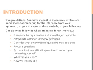 INTRODUCTION
Congratulations! You have made it to the interview. Here are
some ideas for preparing for the interview, from your
approach, to your answers and nonverbals, to your follow up.
Consider the following when preparing for an interview:
• Research the organization and know the job description
• Answers to common interview questions
• Consider what other types of questions may be asked
• Prepare questions
• Communication and first impressions: How are you
presenting yourself
• What will you wear?
• How will I follow up?
 