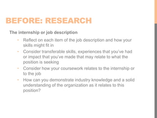 BEFORE: RESEARCH
The internship or job description
• Reflect on each item of the job description and how your
skills might fit in
• Consider transferable skills, experiences that you’ve had
or impact that you’ve made that may relate to what the
position is seeking
• Consider how your coursework relates to the internship or
to the job
• How can you demonstrate industry knowledge and a solid
understanding of the organization as it relates to this
position?
 