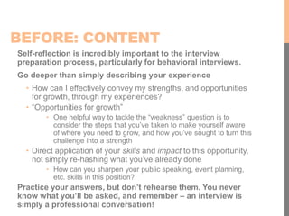 BEFORE: CONTENT
Self-reflection is incredibly important to the interview
preparation process, particularly for behavioral interviews.
Go deeper than simply describing your experience
• How can I effectively convey my strengths, and opportunities
for growth, through my experiences?
• “Opportunities for growth”
• One helpful way to tackle the “weakness” question is to
consider the steps that you’ve taken to make yourself aware
of where you need to grow, and how you’ve sought to turn this
challenge into a strength
• Direct application of your skills and impact to this opportunity,
not simply re-hashing what you’ve already done
• How can you sharpen your public speaking, event planning,
etc. skills in this position?
Practice your answers, but don’t rehearse them. You never
know what you’ll be asked, and remember – an interview is
simply a professional conversation!
 