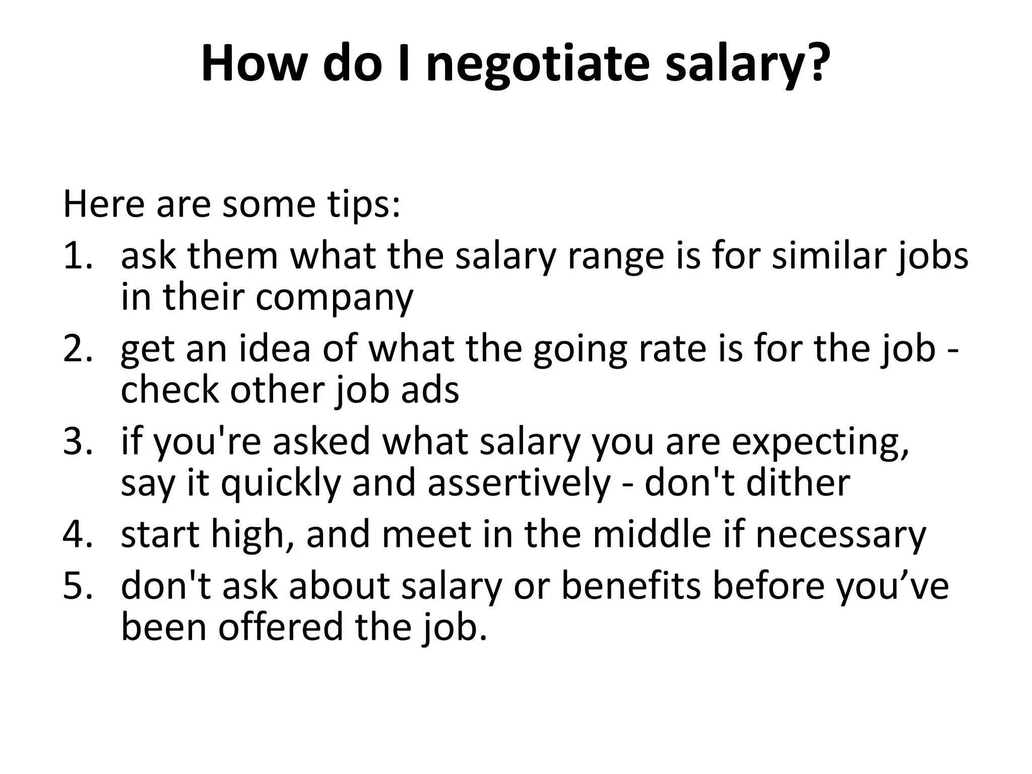 How do I negotiate salary?
Here are some tips:
1. ask them what the salary range is for similar jobs
in their company
2. get an idea of what the going rate is for the job -
check other job ads
3. if you're asked what salary you are expecting,
say it quickly and assertively - don't dither
4. start high, and meet in the middle if necessary
5. don't ask about salary or benefits before you’ve
been offered the job.
 