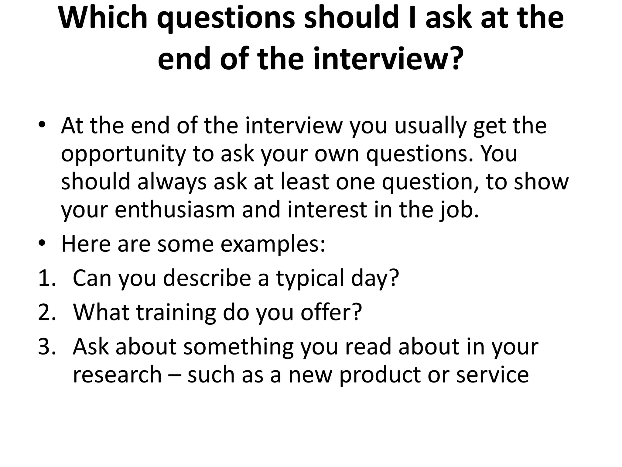 Which questions should I ask at the
end of the interview?
• At the end of the interview you usually get the
opportunity to ask your own questions. You
should always ask at least one question, to show
your enthusiasm and interest in the job.
• Here are some examples:
1. Can you describe a typical day?
2. What training do you offer?
3. Ask about something you read about in your
research – such as a new product or service
 