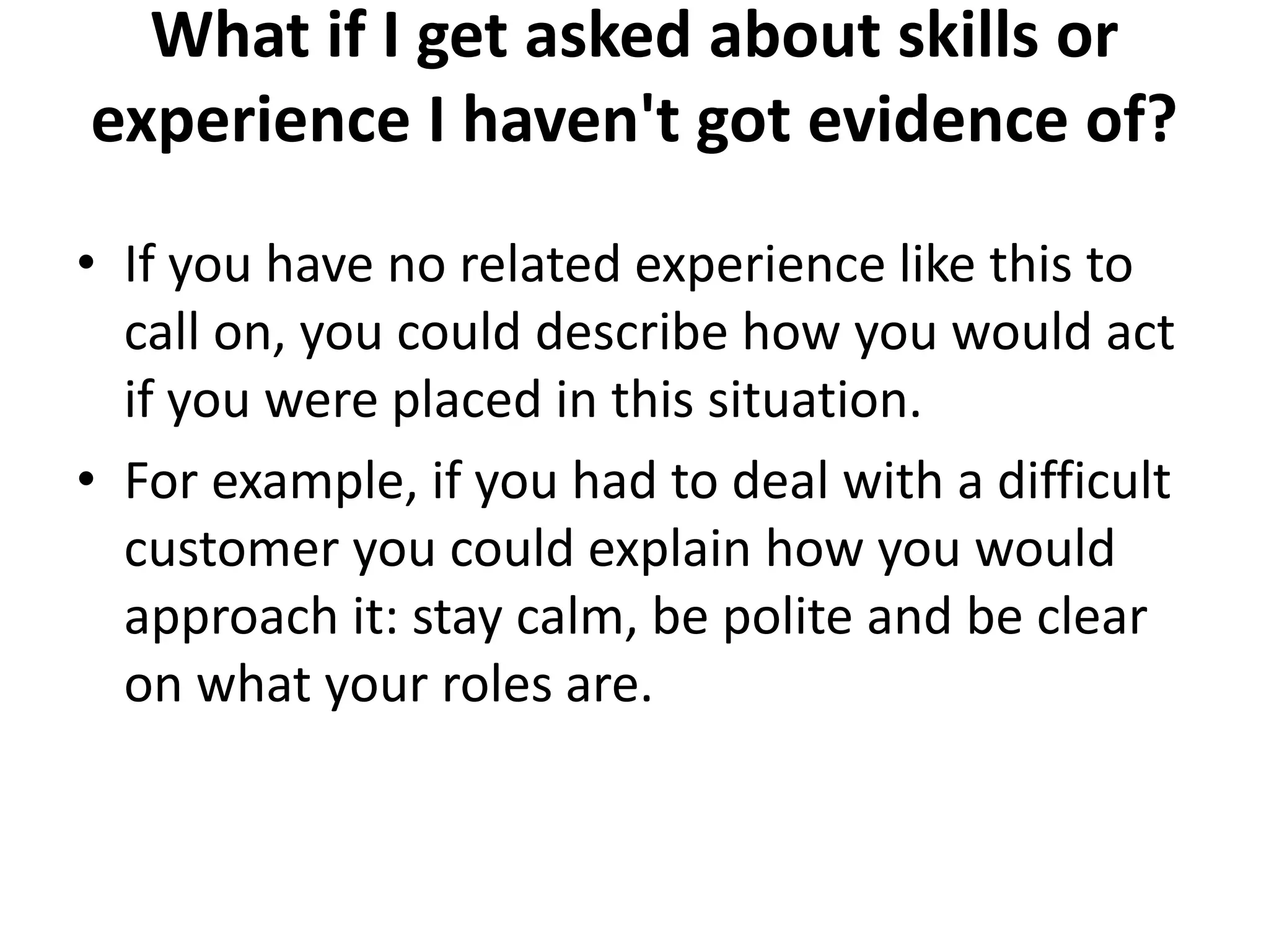What if I get asked about skills or
experience I haven't got evidence of?
• If you have no related experience like this to
call on, you could describe how you would act
if you were placed in this situation.
• For example, if you had to deal with a difficult
customer you could explain how you would
approach it: stay calm, be polite and be clear
on what your roles are.
 
