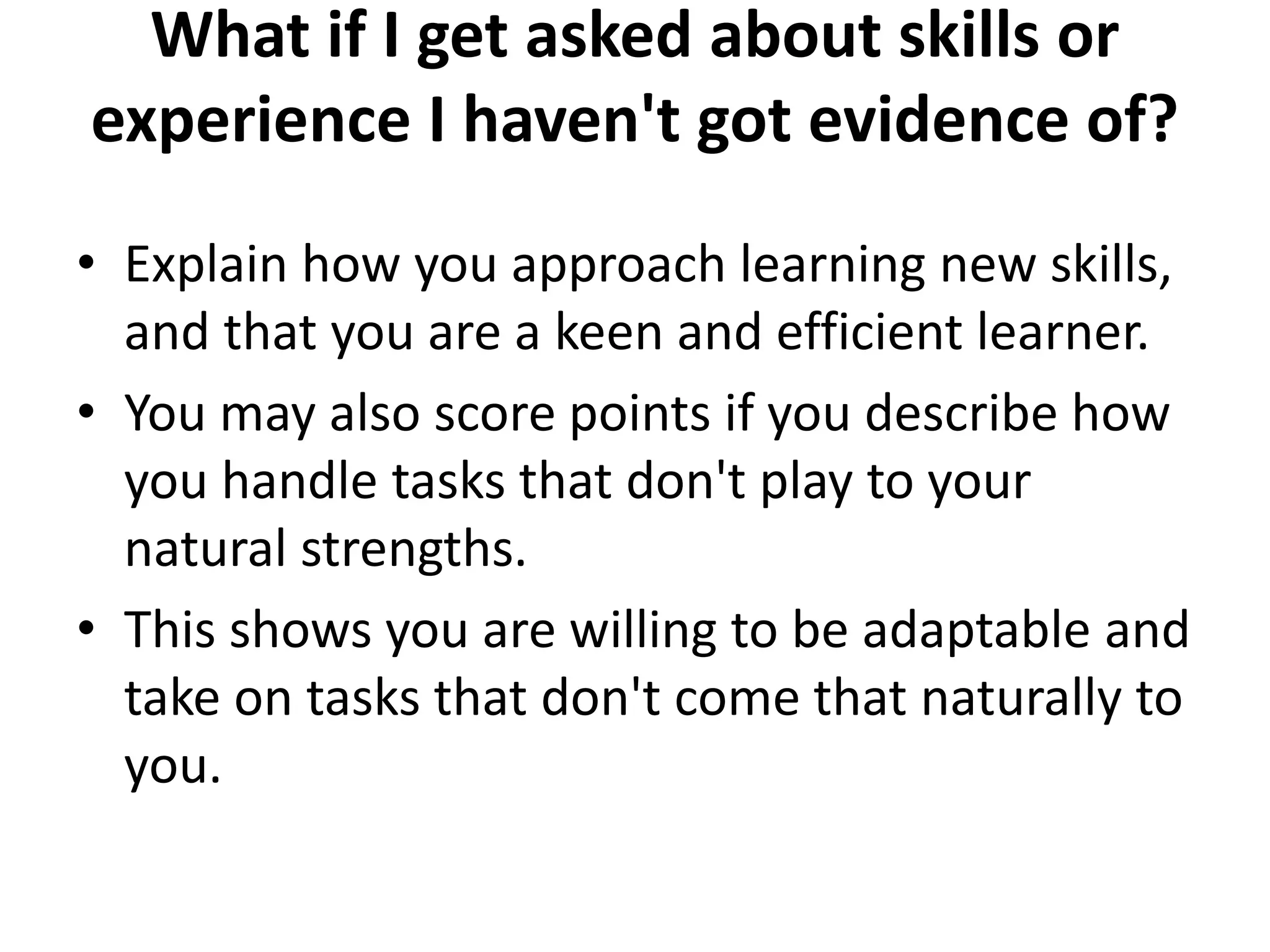 What if I get asked about skills or
experience I haven't got evidence of?
• Explain how you approach learning new skills,
and that you are a keen and efficient learner.
• You may also score points if you describe how
you handle tasks that don't play to your
natural strengths.
• This shows you are willing to be adaptable and
take on tasks that don't come that naturally to
you.
 