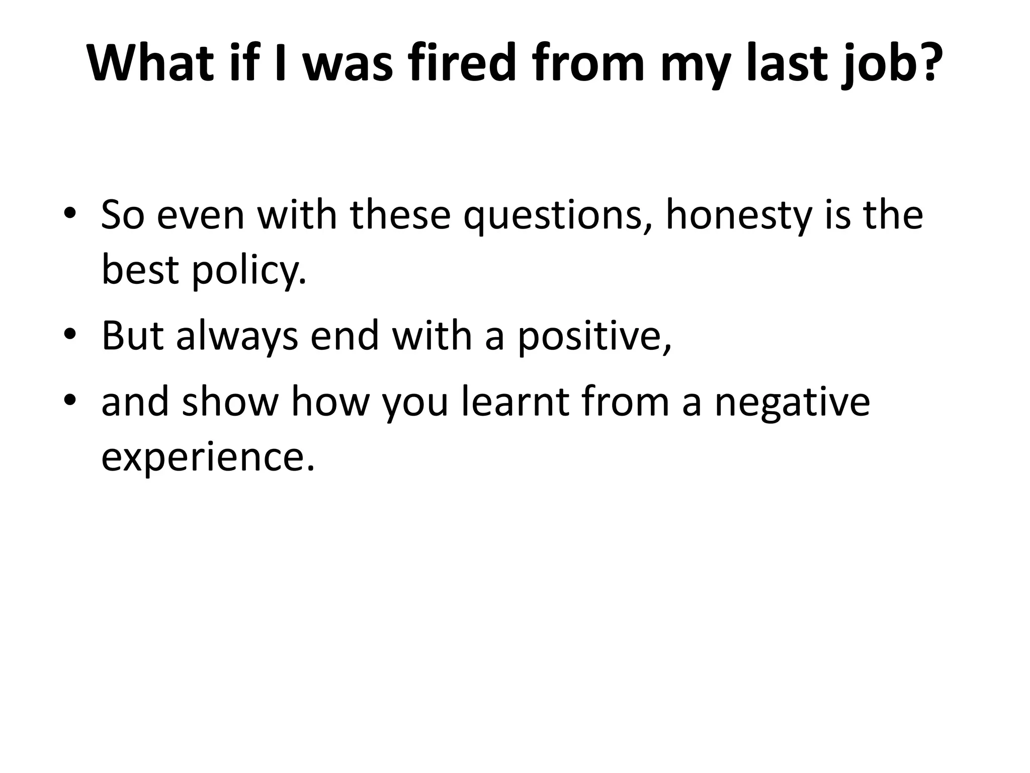 What if I was fired from my last job?
• So even with these questions, honesty is the
best policy.
• But always end with a positive,
• and show how you learnt from a negative
experience.
 
