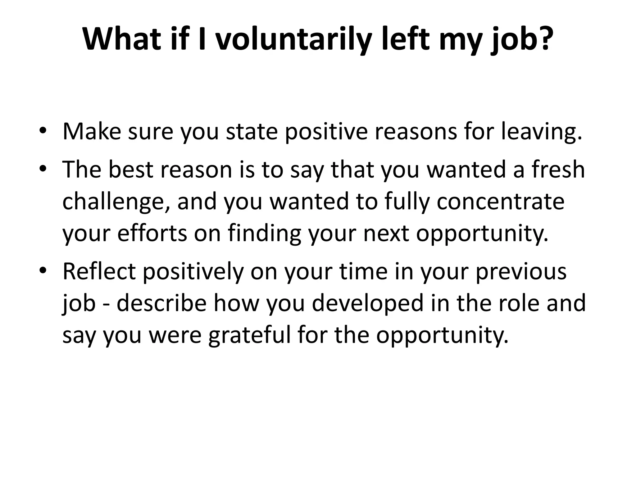 What if I voluntarily left my job?
• Make sure you state positive reasons for leaving.
• The best reason is to say that you wanted a fresh
challenge, and you wanted to fully concentrate
your efforts on finding your next opportunity.
• Reflect positively on your time in your previous
job - describe how you developed in the role and
say you were grateful for the opportunity.
 