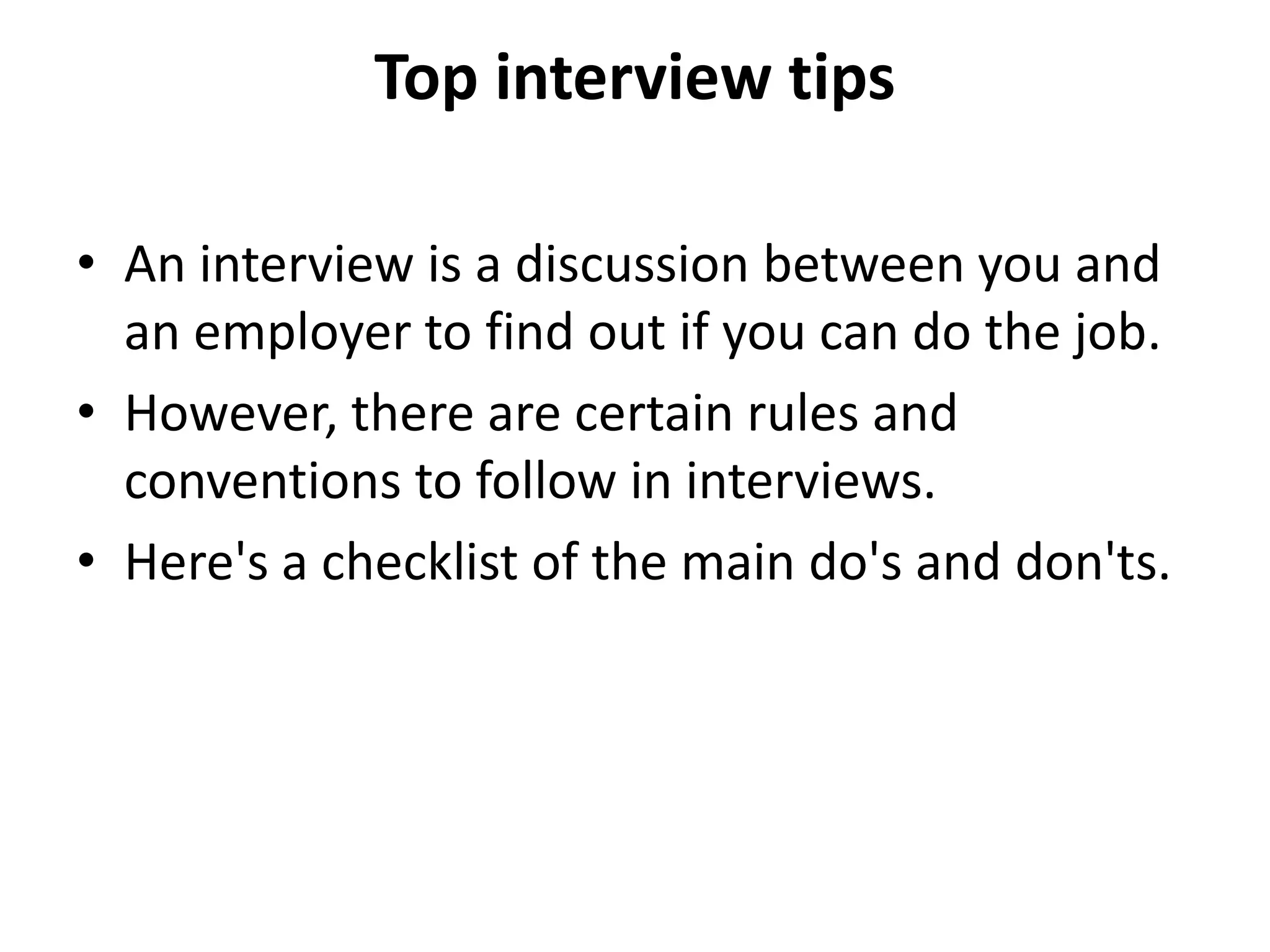 Top interview tips
• An interview is a discussion between you and
an employer to find out if you can do the job.
• However, there are certain rules and
conventions to follow in interviews.
• Here's a checklist of the main do's and don'ts.
 