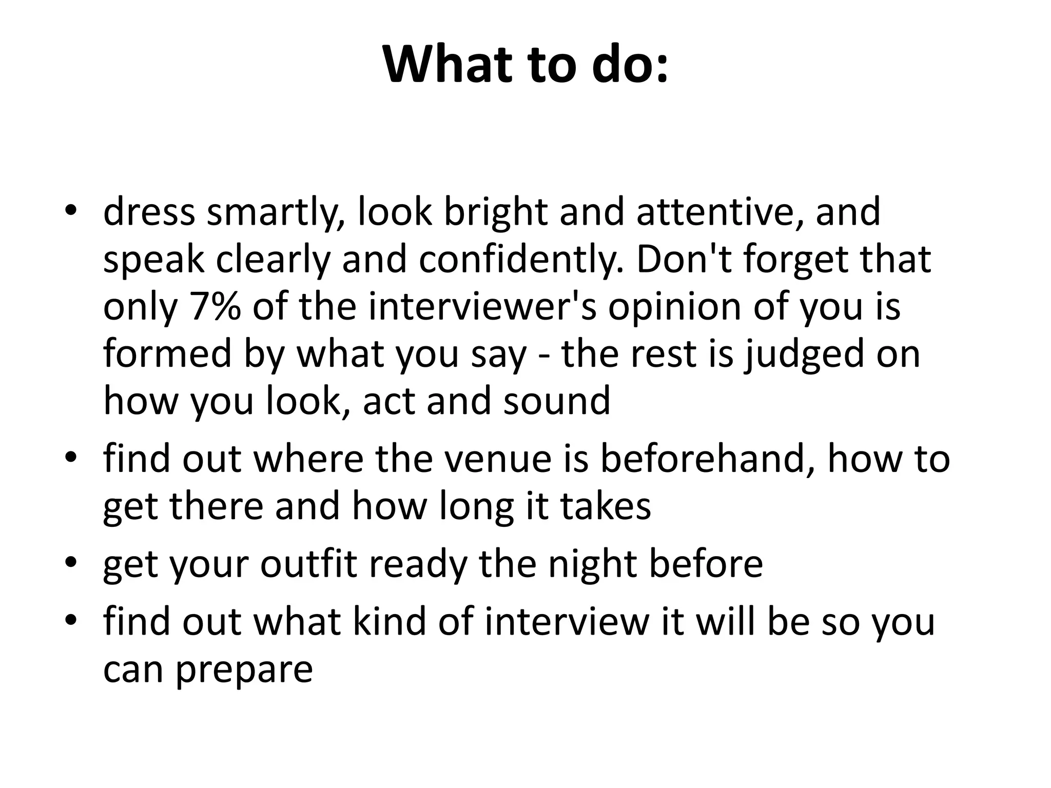 What to do:
• dress smartly, look bright and attentive, and
speak clearly and confidently. Don't forget that
only 7% of the interviewer's opinion of you is
formed by what you say - the rest is judged on
how you look, act and sound
• find out where the venue is beforehand, how to
get there and how long it takes
• get your outfit ready the night before
• find out what kind of interview it will be so you
can prepare
 