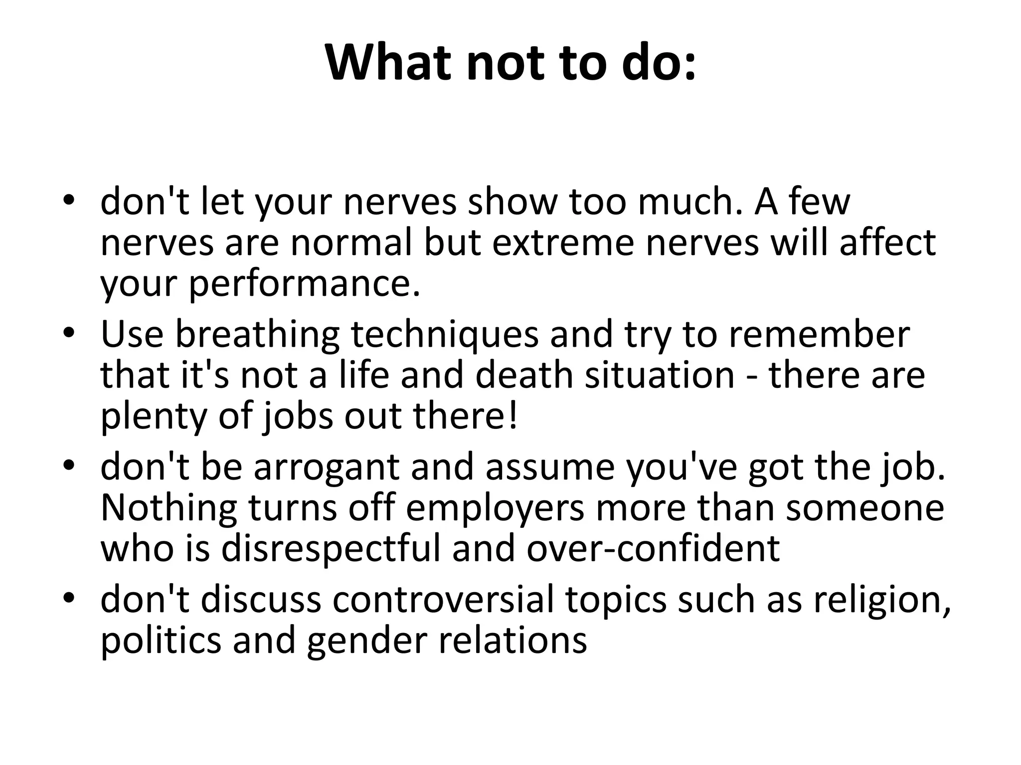 What not to do:
• don't let your nerves show too much. A few
nerves are normal but extreme nerves will affect
your performance.
• Use breathing techniques and try to remember
that it's not a life and death situation - there are
plenty of jobs out there!
• don't be arrogant and assume you've got the job.
Nothing turns off employers more than someone
who is disrespectful and over-confident
• don't discuss controversial topics such as religion,
politics and gender relations
 
